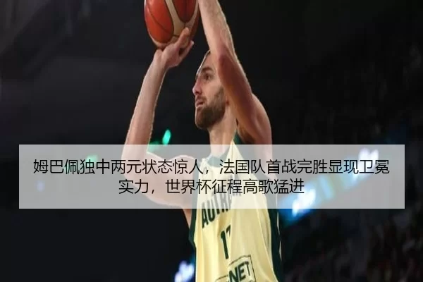 姆巴佩独中两元状态惊人，法国队首战完胜显现卫冕实力，世界杯征程高歌猛进